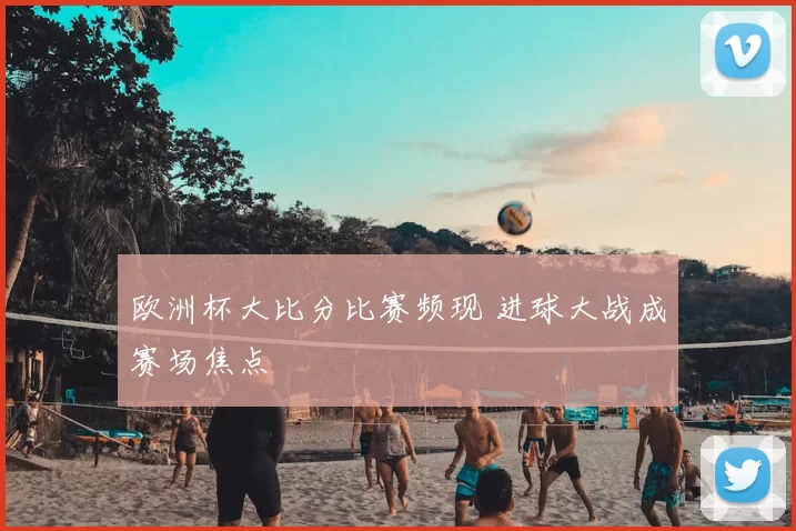 欧洲杯大比分比赛频现 进球大战成赛场焦点