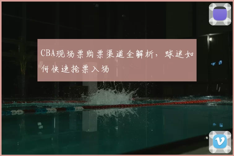CBA现场票购票渠道全解析,球迷如何快速抢票入场