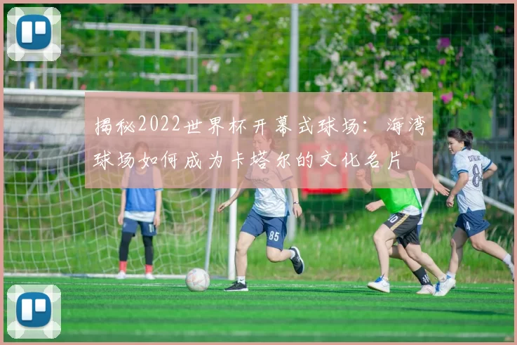 揭秘2022世界杯开幕式球场:海湾球场如何成为卡塔尔的文化名片