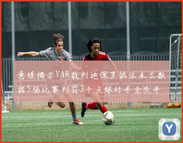 意媒揭示VAR裁判迪保罗执法米兰数据5场比赛判罚3个点球对手全失手