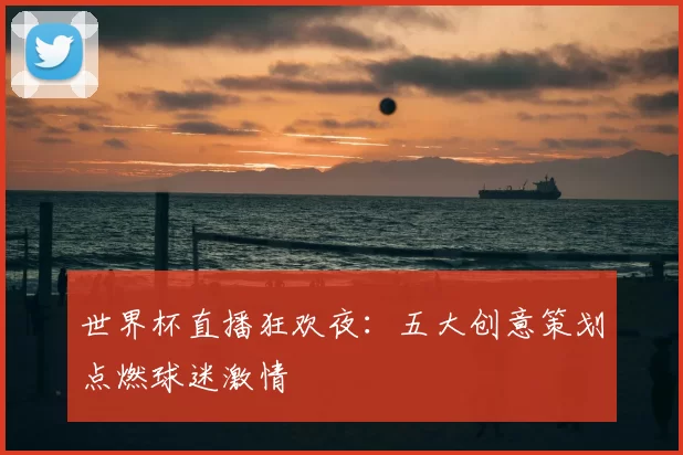 世界杯直播狂欢夜:五大创意策划点燃球迷激情