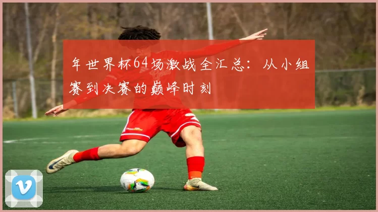 年世界杯64场激战全汇总:从小组赛到决赛的巅峰时刻