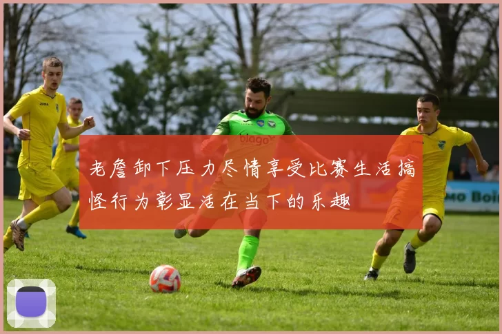 老詹卸下压力尽情享受比赛生活搞怪行为彰显活在当下的乐趣