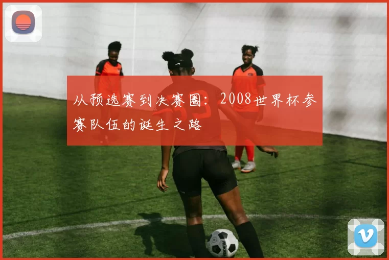 从预选赛到决赛圈:2008世界杯参赛队伍的诞生之路