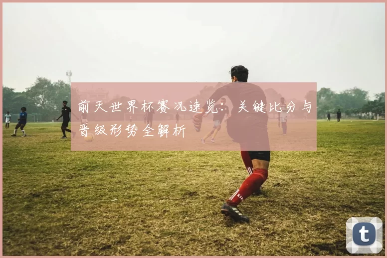 前天世界杯赛况速览:关键比分与晋级形势全解析