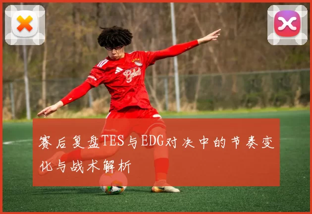 赛后复盘TES与EDG对决中的节奏变化与战术解析