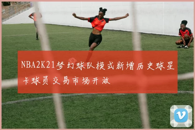 NBA2K21梦幻球队模式新增历史球星卡球员交易市场开放