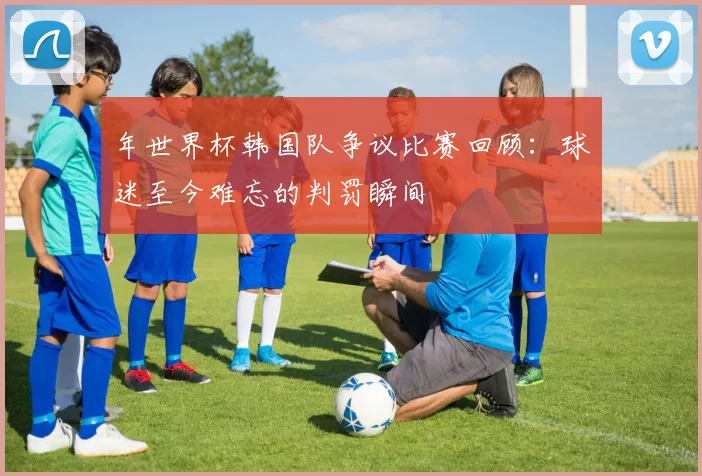 年世界杯韩国队争议比赛回顾：球迷至今难忘的判罚瞬间