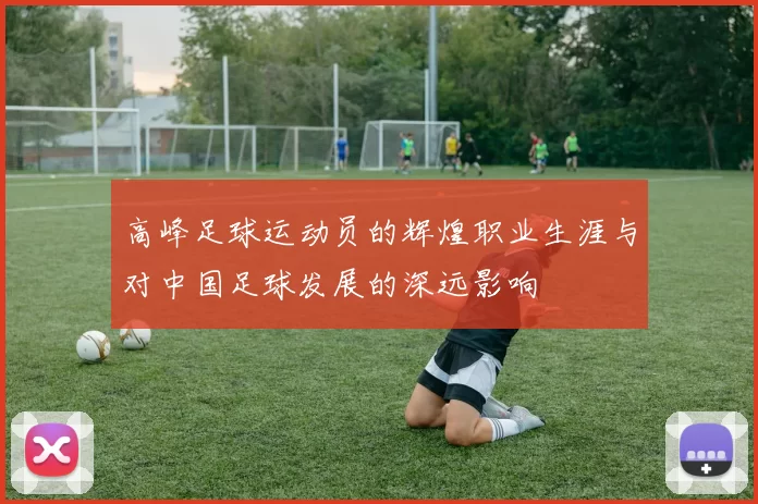 高峰足球运动员的辉煌职业生涯与对中国足球发展的深远影响