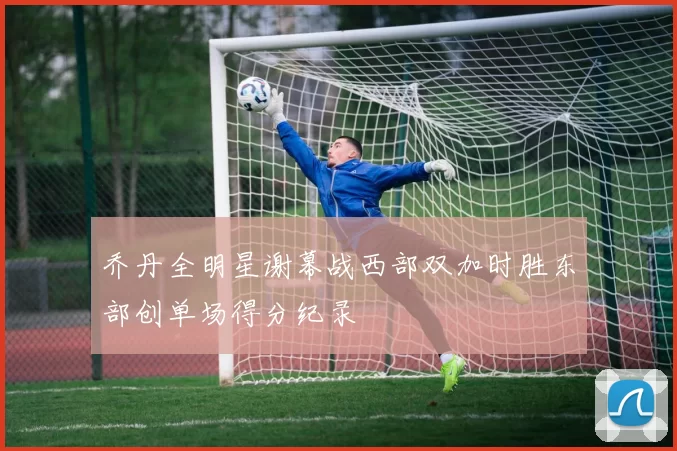 乔丹全明星谢幕战西部双加时胜东部创单场得分纪录