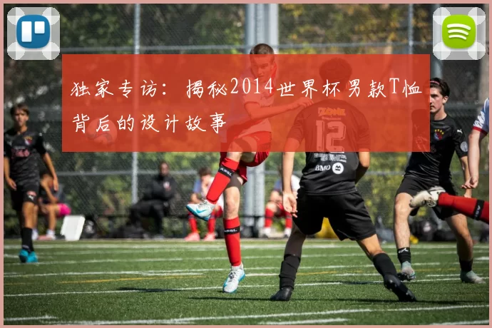 独家专访：揭秘2014世界杯男款T恤背后的设计故事