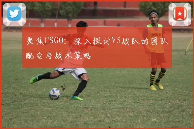 聚焦CSGO：深入探讨V5战队的团队配合与战术策略
