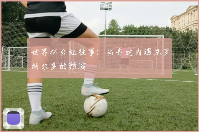 世界杯分组往事:当齐达内遇见罗纳尔多的预演