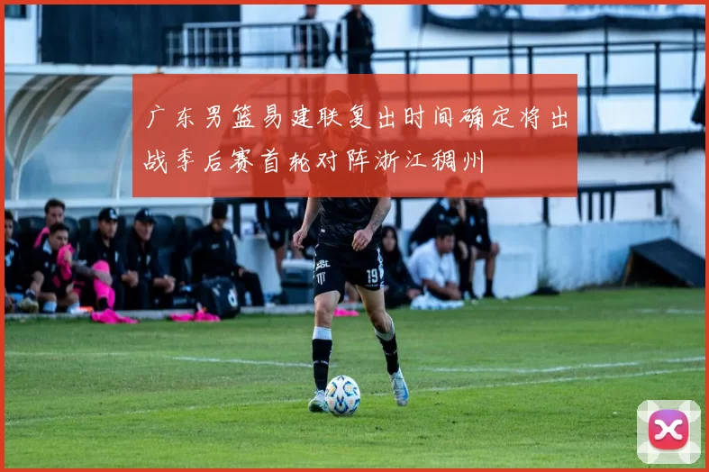 广东男篮易建联复出时间确定将出战季后赛首轮对阵浙江稠州