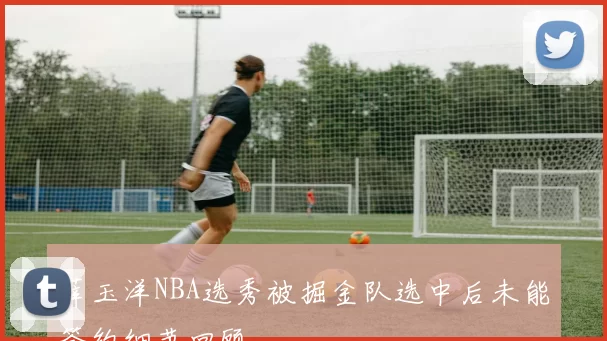 薛玉洋NBA选秀被掘金队选中后未能签约细节回顾