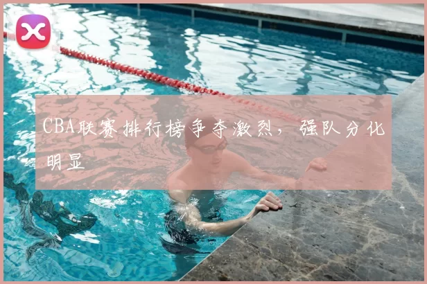 CBA联赛排行榜争夺激烈，强队分化明显