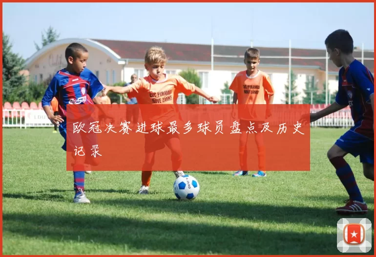 欧冠决赛进球最多球员盘点及历史记录