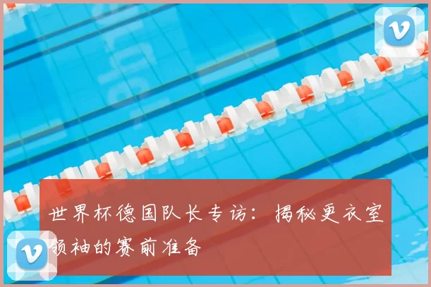 世界杯德国队长专访：揭秘更衣室领袖的赛前准备