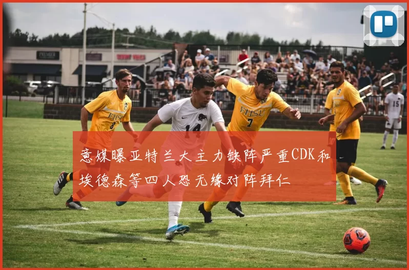 意媒曝亚特兰大主力缺阵严重CDK和埃德森等四人恐无缘对阵拜仁