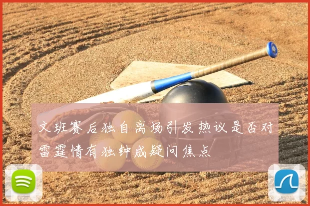 文班赛后独自离场引发热议是否对雷霆情有独钟成疑问焦点