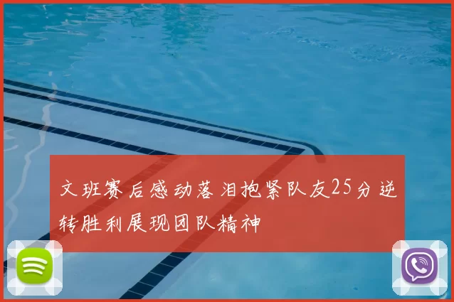 文班赛后感动落泪抱紧队友25分逆转胜利展现团队精神