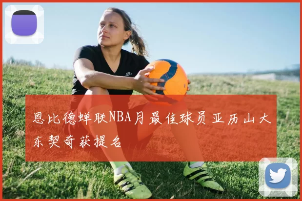 恩比德蝉联NBA月最佳球员亚历山大东契奇获提名