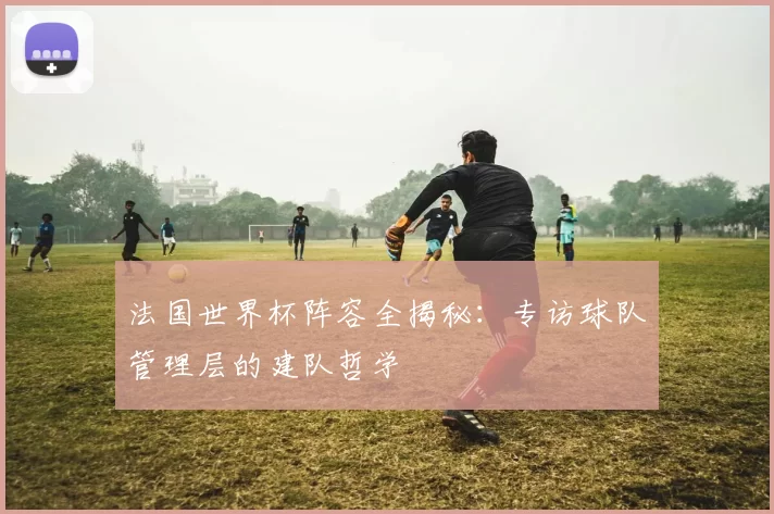 法国世界杯阵容全揭秘：专访球队管理层的建队哲学
