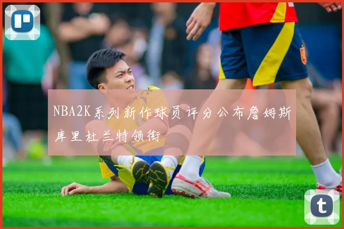 NBA2K系列新作球员评分公布詹姆斯库里杜兰特领衔