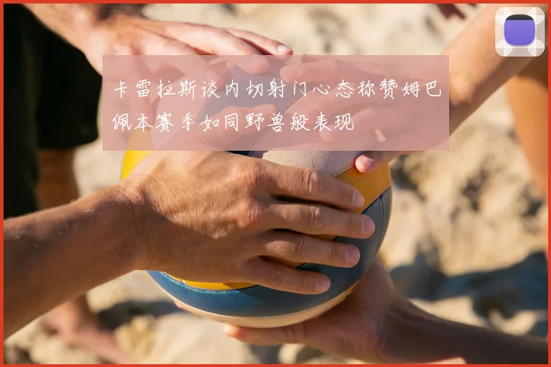 卡雷拉斯谈内切射门心态称赞姆巴佩本赛季如同野兽般表现