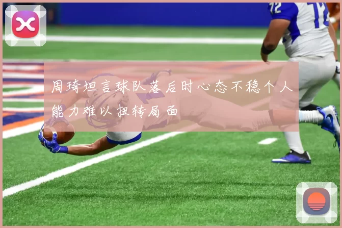 周琦坦言球队落后时心态不稳个人能力难以扭转局面