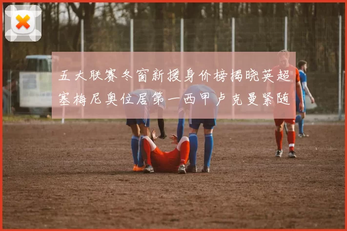 五大联赛冬窗新援身价榜揭晓英超塞梅尼奥位居第一西甲卢克曼紧随其后
