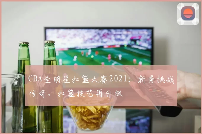 CBA全明星扣篮大赛2021：新秀挑战传奇，扣篮技艺再升级