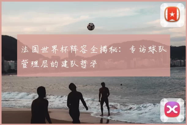 法国世界杯阵容全揭秘：专访球队管理层的建队哲学