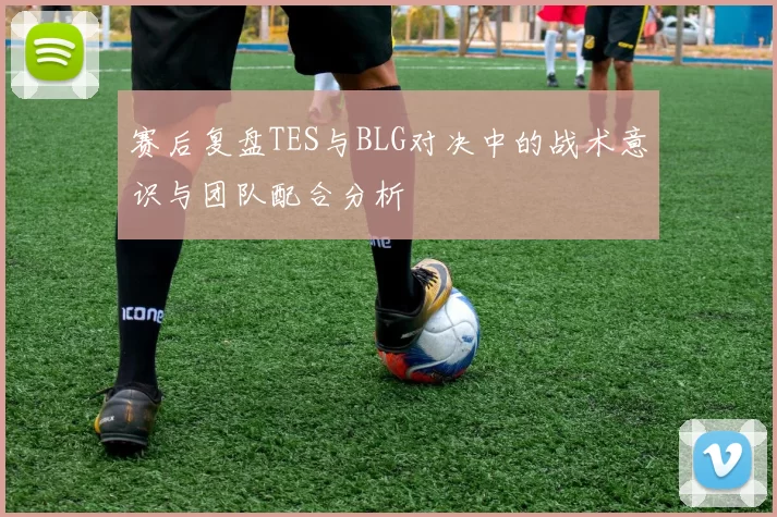 赛后复盘TES与BLG对决中的战术意识与团队配合分析