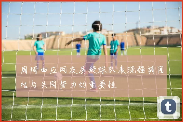 周琦回应网友质疑球队表现强调团结与共同努力的重要性